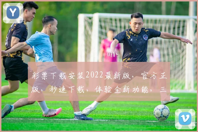 彩票下载安装2022最新版，官方正版，秒速下载，体验全新功能，三重惊喜等你来