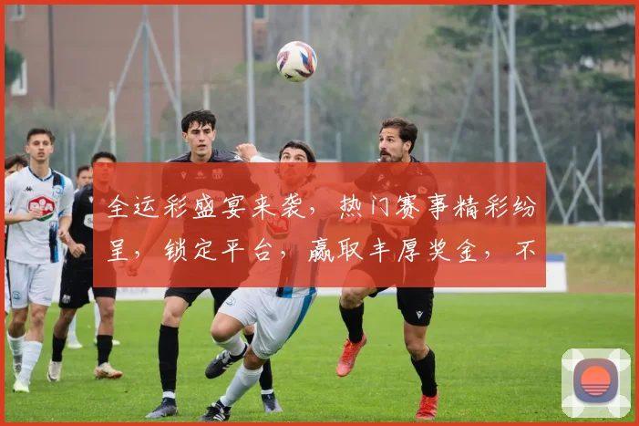 全运彩盛宴来袭，热门赛事精彩纷呈，锁定平台，赢取丰厚奖金，不容错过