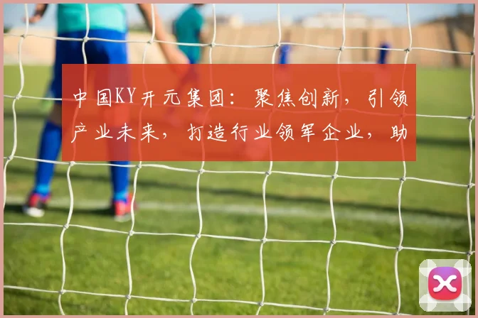 中国KY开元集团：聚焦创新，引领产业未来，打造行业领军企业，助力经济腾飞