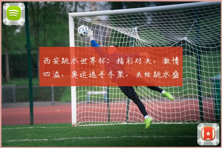 西安跳水世界杯：精彩对决，激情四溢，奥运选手齐聚，共绘跳水盛宴，不容错过