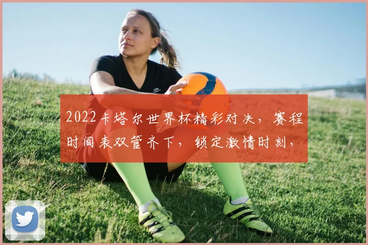 2022卡塔尔世界杯精彩对决，赛程时间表双管齐下，锁定激情时刻，不容错过